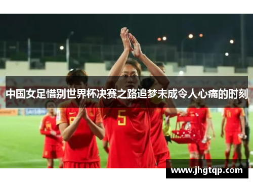 中国女足惜别世界杯决赛之路追梦未成令人心痛的时刻
