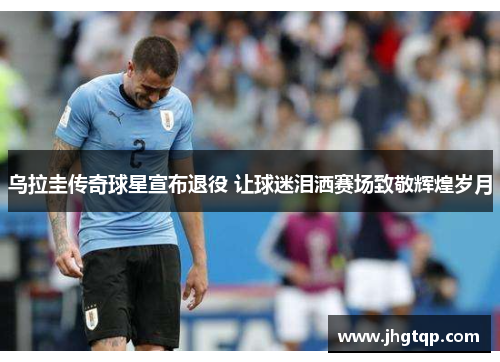 乌拉圭传奇球星宣布退役 让球迷泪洒赛场致敬辉煌岁月
